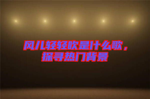 風(fēng)兒輕輕吹是什么歌，探尋熱門背景