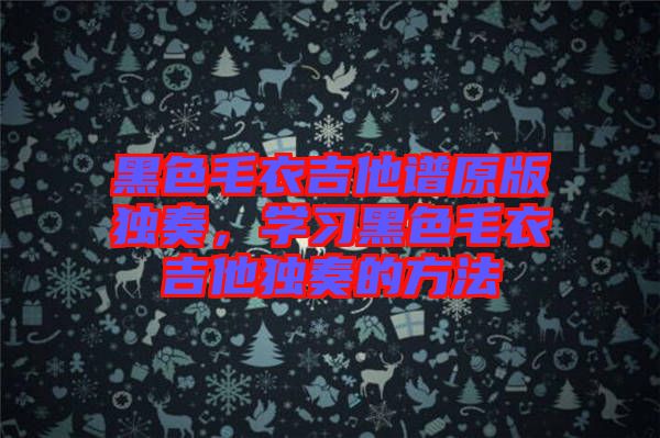 黑色毛衣吉他譜原版獨奏，學(xué)習(xí)黑色毛衣吉他獨奏的方法