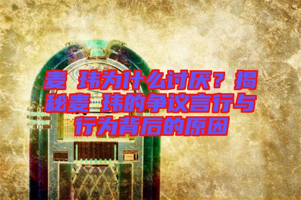 麥烝瑋為什么討厭？揭秘麥烝瑋的爭議言行與行為背后的原因