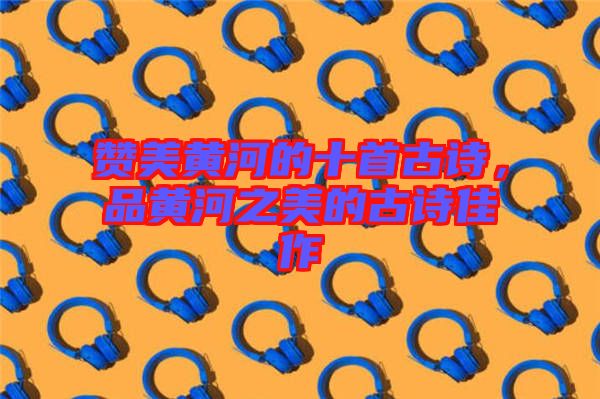 贊美黃河的十首古詩(shī)，品黃河之美的古詩(shī)佳作