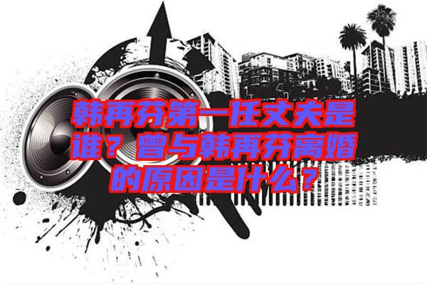 韓再芬第一任丈夫是誰？曾與韓再芬離婚的原因是什么？