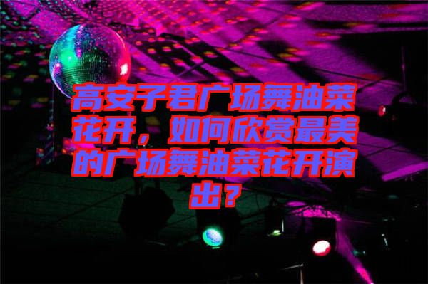 高安子君廣場舞油菜花開，如何欣賞最美的廣場舞油菜花開演出？