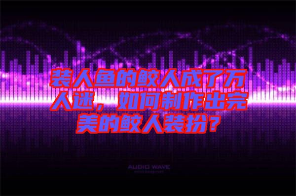 裝人魚(yú)的鮫人成了萬(wàn)人迷，如何制作出完美的鮫人裝扮？