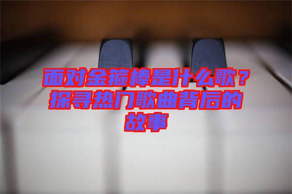 面對金箍棒是什么歌？探尋熱門歌曲背后的故事
