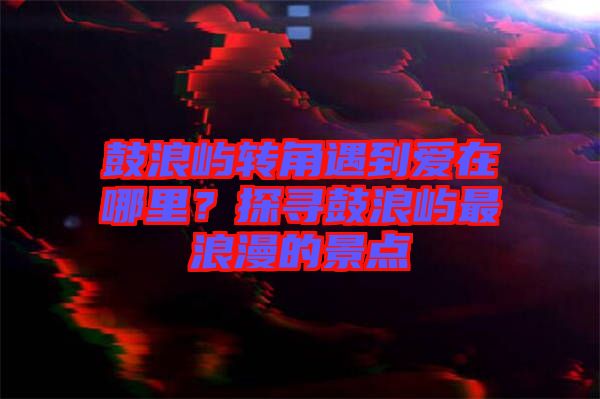 鼓浪嶼轉(zhuǎn)角遇到愛在哪里？探尋鼓浪嶼最浪漫的景點(diǎn)