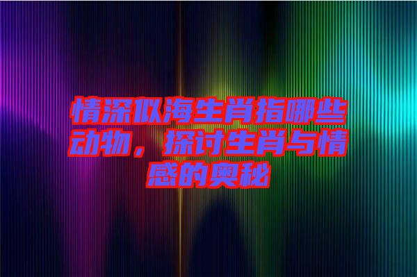 情深似海生肖指哪些動物，探討生肖與情感的奧秘