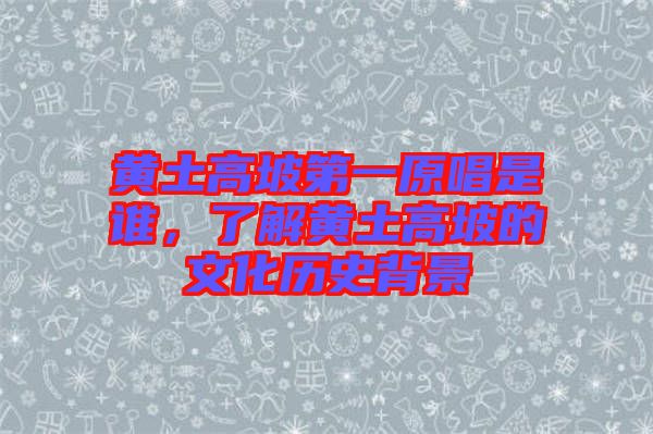 黃土高坡第一原唱是誰，了解黃土高坡的文化歷史背景