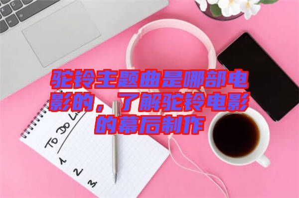 駝鈴主題曲是哪部電影的，了解駝鈴電影的幕后制作