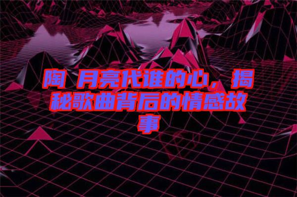 陶喆月亮代誰的心，揭秘歌曲背后的情感故事