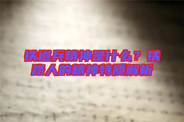 鐵道兵精神是什么？鐵路人的精神特質(zhì)解析