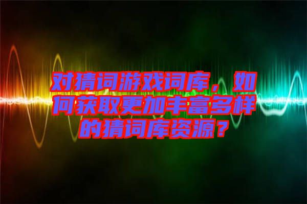 對猜詞游戲詞庫，如何獲取更加豐富多樣的猜詞庫資源？