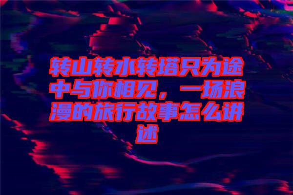 轉(zhuǎn)山轉(zhuǎn)水轉(zhuǎn)塔只為途中與你相見，一場浪漫的旅行故事怎么講述