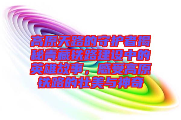 高原天路的守護者揭秘青藏鐵路建設中的英雄故事，感受高原鐵路的壯美與神奇
