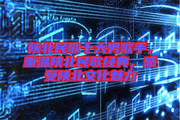 陜北民歌十大男歌手，重溫陜北民歌經(jīng)典，感受陜北文化魅力