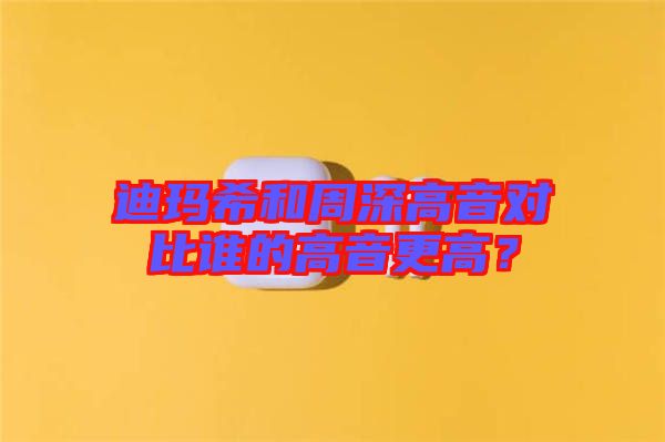 迪瑪希和周深高音對比誰的高音更高？
