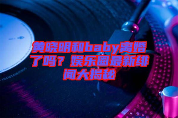 黃曉明和baby離婚了嗎？娛樂圈最新緋聞大揭秘