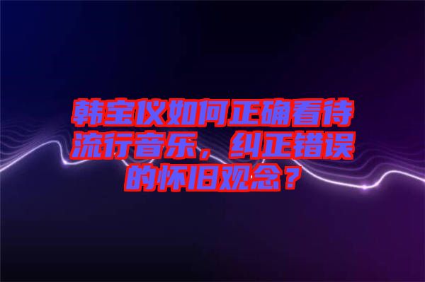 韓寶儀如何正確看待流行音樂，糾正錯誤的懷舊觀念？