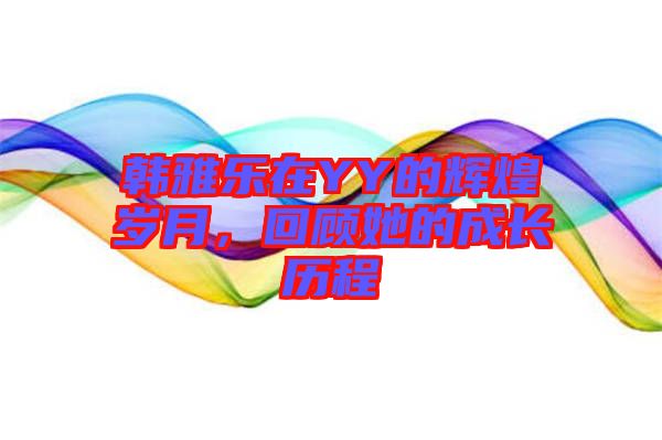 韓雅樂在YY的輝煌歲月，回顧她的成長歷程