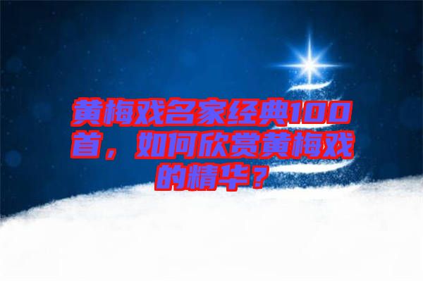 黃梅戲名家經(jīng)典100首，如何欣賞黃梅戲的精華？