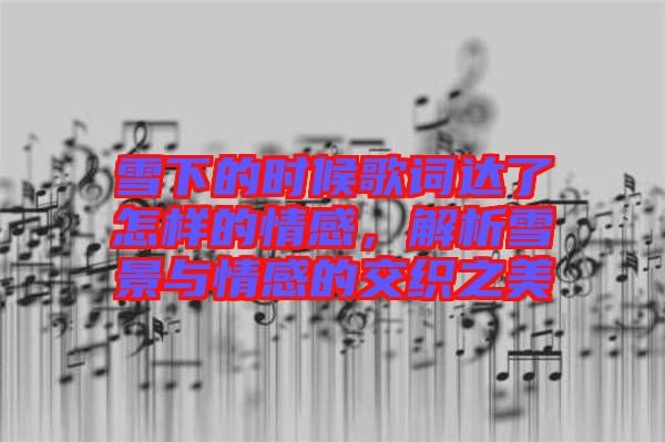 雪下的時候歌詞達(dá)了怎樣的情感，解析雪景與情感的交織之美