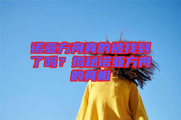 諾亞方舟真的被找到了嗎？揭秘諾亞方舟的真相