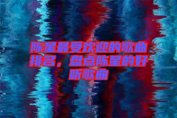 陳星最受歡迎的歌曲排名，盤(pán)點(diǎn)陳星的好聽(tīng)歌曲