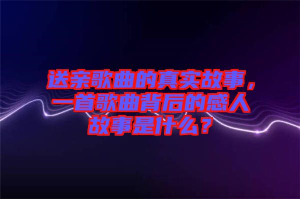送親歌曲的真實(shí)故事，一首歌曲背后的感人故事是什么？