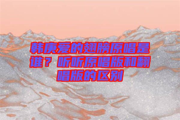 韓庚愛的翅膀原唱是誰？聽聽原唱版和翻唱版的區(qū)別