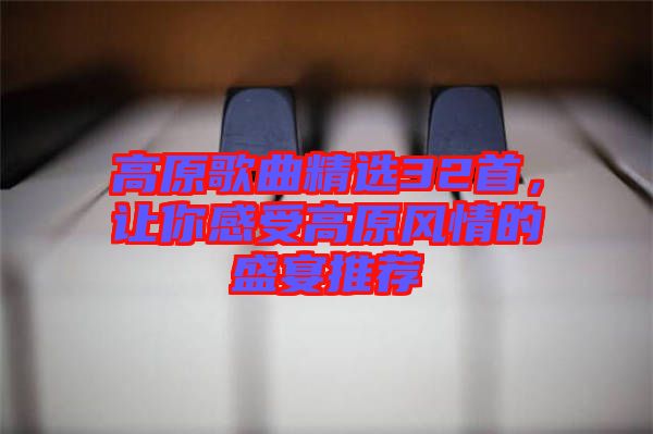 高原歌曲精選32首，讓你感受高原風(fēng)情的盛宴推薦