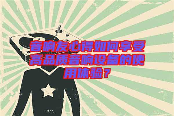 音響友心得如何享受高品質(zhì)音響設(shè)備的使用體驗(yàn)？