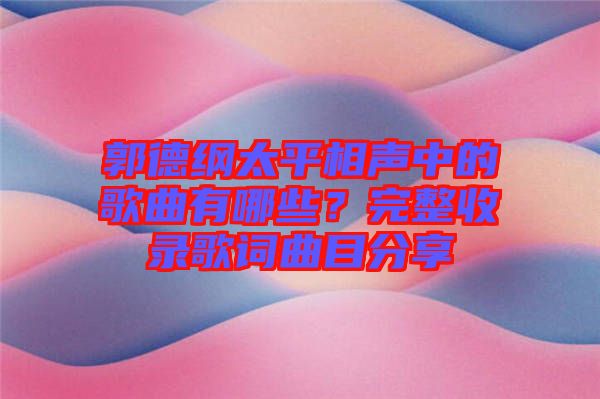 郭德綱太平相聲中的歌曲有哪些？完整收錄歌詞曲目分享
