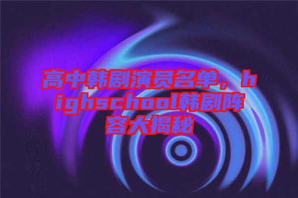 高中韓劇演員名單，highschool韓劇陣容大揭秘