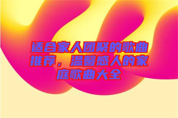 適合家人團聚的歌曲推薦，溫馨感人的家庭歌曲大全