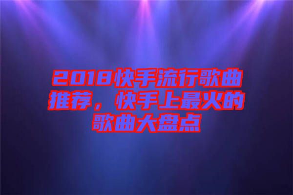2018快手流行歌曲推薦，快手上最火的歌曲大盤點