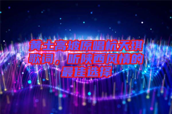 黃土高坡原唱杭天琪歌詞，聽(tīng)陜西風(fēng)情的最佳選擇