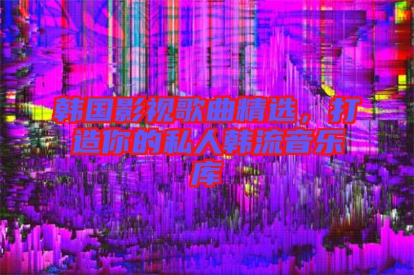 韓國影視歌曲精選，打造你的私人韓流音樂庫