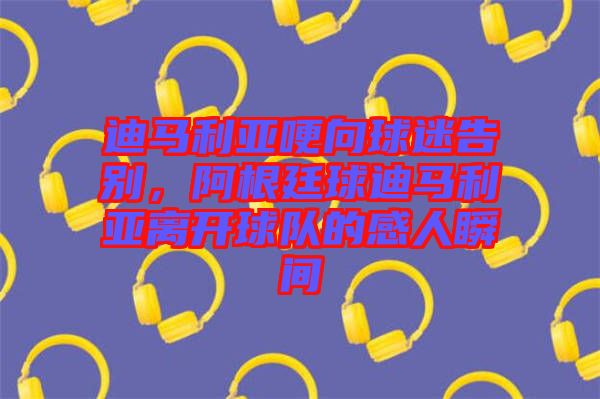 迪馬利亞哽向球迷告別，阿根廷球迪馬利亞離開球隊的感人瞬間
