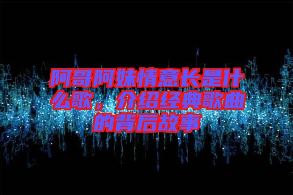 阿哥阿妹情意長(zhǎng)是什么歌，介紹經(jīng)典歌曲的背后故事