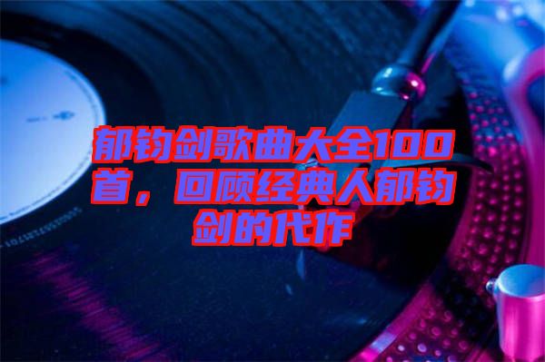 郁鈞劍歌曲大全100首，回顧經(jīng)典人郁鈞劍的代作