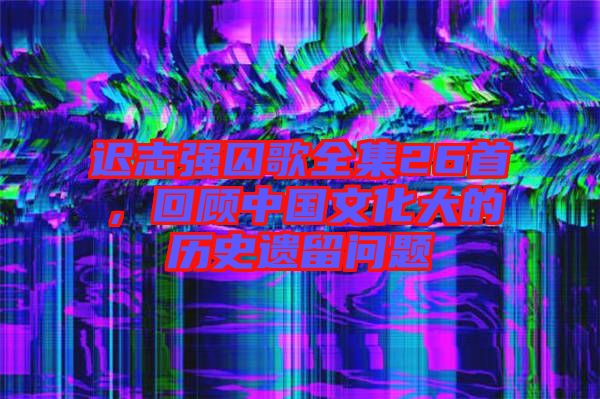 遲志強囚歌全集26首，回顧中國文化大的歷史遺留問題