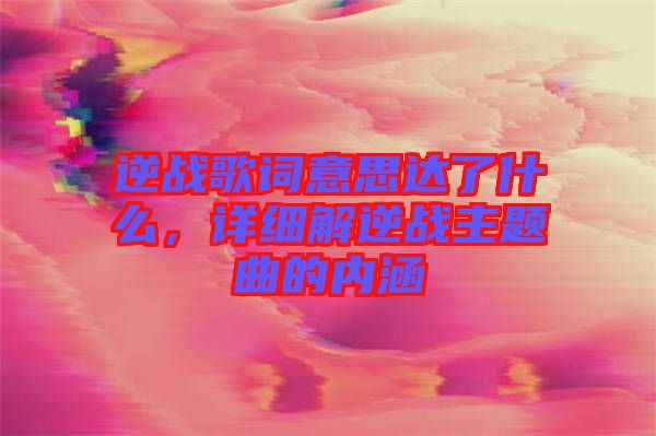 逆戰(zhàn)歌詞意思達(dá)了什么，詳細(xì)解逆戰(zhàn)主題曲的內(nèi)涵