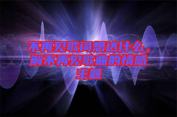 不再見歌詞想達(dá)什么，解不再見歌曲的情感主題