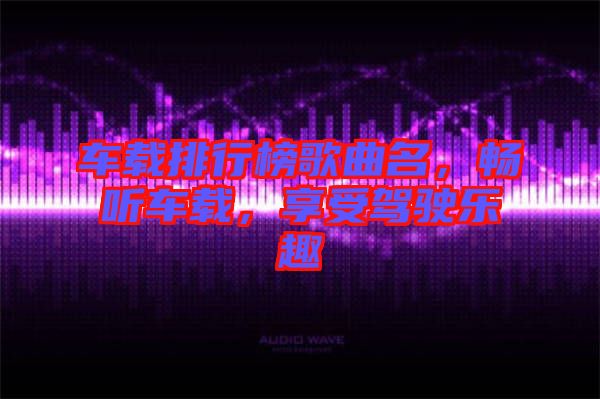 車載排行榜歌曲名，暢聽車載，享受駕駛樂趣
