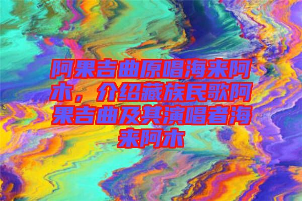 阿果吉曲原唱海來阿木，介紹藏族民歌阿果吉曲及其演唱者海來阿木