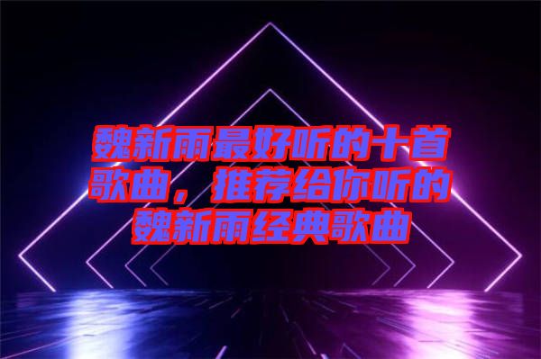 魏新雨最好聽的十首歌曲，推薦給你聽的魏新雨經(jīng)典歌曲