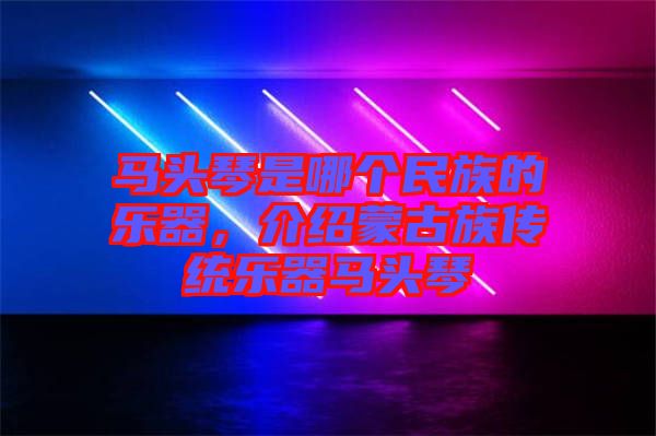 馬頭琴是哪個民族的樂器，介紹蒙古族傳統(tǒng)樂器馬頭琴
