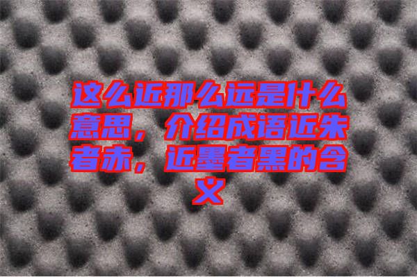 這么近那么遠(yuǎn)是什么意思，介紹成語近朱者赤，近墨者黑的含義